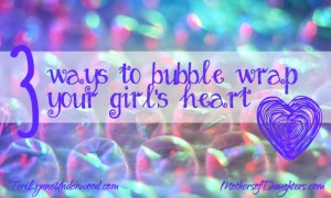 3 Ways to Bubble Wrap Your Girl's Heart by Teri Lynne Underwood {MothersofDaughters.com}